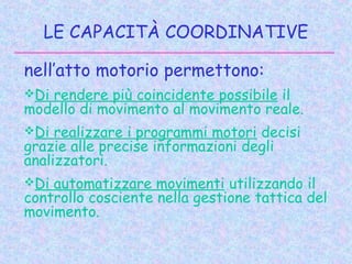 LE CAPACITÀ COORDINATIVE
nell’atto motorio permettono:
Di rendere più coincidente possibile il
modello di movimento al movimento reale.
Di realizzare i programmi motori decisi
grazie alle precise informazioni degli
analizzatori.
Di automatizzare movimenti utilizzando il
controllo cosciente nella gestione tattica del
movimento.
 