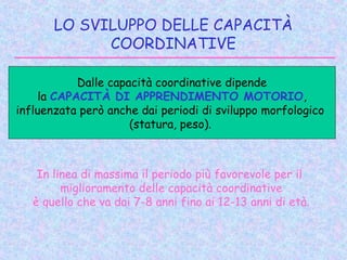 LO SVILUPPO DELLE CAPACITÀ
COORDINATIVE
In linea di massima il periodo più favorevole per il
miglioramento delle capacità coordinative
è quello che va dai 7-8 anni fino ai 12-13 anni di età.
Dalle capacità coordinative dipende
la CAPACITÀ DI APPRENDIMENTO MOTORIO,
influenzata però anche dai periodi di sviluppo morfologico
(statura, peso).
 