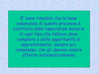 E’ bene ribadire che la base
essenziale di questo processo è
costituita dalle esperienze motorie
di ogni tipo che l’allievo deve
compiere e delle opportunità di
apprendimento, sempre più
complesse, che gli devono essere
offerte sistematicamente
 