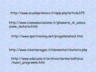 http://www.sportraining.net/progallenatest.htm
http://www.ciamassociazione.it/glossario_di_educa
zione_motoria.html
http://www.icbernareggio.it/elementari/motoria.php
http://www.scuoleprimiero.it/spip.php?article375
http://www.edscuola.it/archivio/norme/edfisica
/nuovi_programmi.htm
 