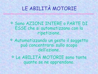 LE ABILITÀ MOTORIE
 Sono AZIONI INTERE o PARTE DI
ESSE che si automatizzano con la
ripetizione.
 Automatizzando un gesto il soggetto
può concentrarsi sullo scopo
dell’azione.
 Le ABILITÀ MOTORIE sono tante
quante se ne apprendono.
 