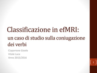 Classificazione in efMRI:
Ciaparrone Gioele
Vitale Luca
Anno 2015/2016
1
un caso di studio sulla coniugazione
dei verbi
 