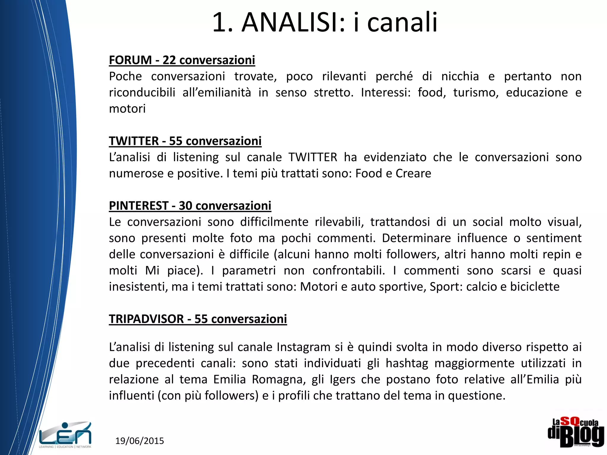 19/06/2015
1. ANALISI: i canali
FORUM - 22 conversazioni
Poche conversazioni trovate, poco rilevanti perché di nicchia e pertanto non
riconducibili all’emilianità in senso stretto. Interessi: food, turismo, educazione e
motori
TWITTER - 55 conversazioni
L’analisi di listening sul canale TWITTER ha evidenziato che le conversazioni sono
numerose e positive. I temi più trattati sono: Food e Creare
PINTEREST - 30 conversazioni
Le conversazioni sono difficilmente rilevabili, trattandosi di un social molto visual,
sono presenti molte foto ma pochi commenti. Determinare influence o sentiment
delle conversazioni è difficile (alcuni hanno molti followers, altri hanno molti repin e
molti Mi piace). I parametri non confrontabili. I commenti sono scarsi e quasi
inesistenti, ma i temi trattati sono: Motori e auto sportive, Sport: calcio e biciclette
TRIPADVISOR - 55 conversazioni
L’analisi di listening sul canale Instagram si è quindi svolta in modo diverso rispetto ai
due precedenti canali: sono stati individuati gli hashtag maggiormente utilizzati in
relazione al tema Emilia Romagna, gli Igers che postano foto relative all’Emilia più
influenti (con più followers) e i profili che trattano del tema in questione.
 