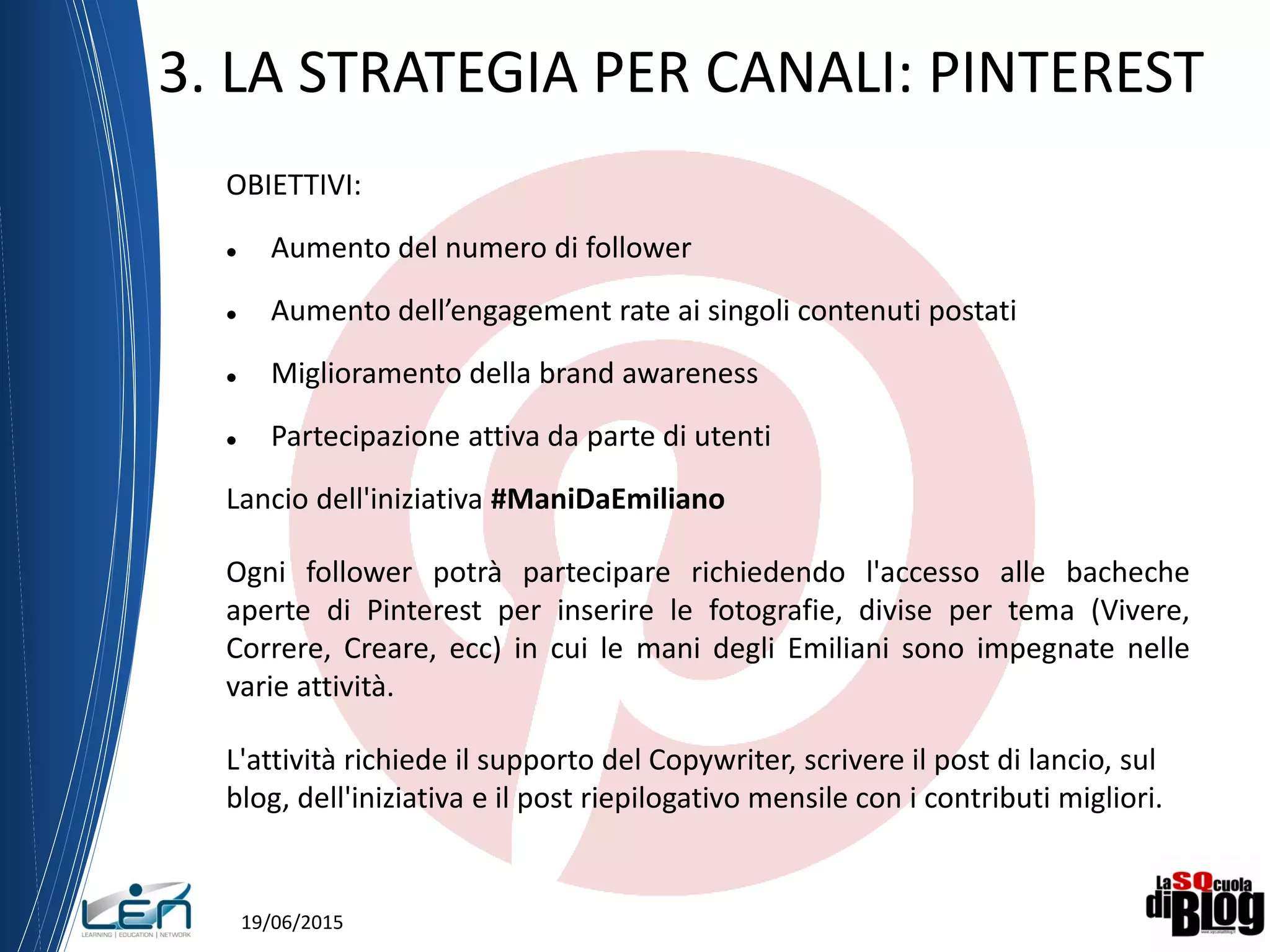 19/06/2015
3. LA STRATEGIA PER CANALI: PINTEREST
OBIETTIVI:
 Aumento del numero di follower
 Aumento dell’engagement rate ai singoli contenuti postati
 Miglioramento della brand awareness
 Partecipazione attiva da parte di utenti
Lancio dell'iniziativa #ManiDaEmiliano
Ogni follower potrà partecipare richiedendo l'accesso alle bacheche
aperte di Pinterest per inserire le fotografie, divise per tema (Vivere,
Correre, Creare, ecc) in cui le mani degli Emiliani sono impegnate nelle
varie attività.
L'attività richiede il supporto del Copywriter, scrivere il post di lancio, sul
blog, dell'iniziativa e il post riepilogativo mensile con i contributi migliori.
 