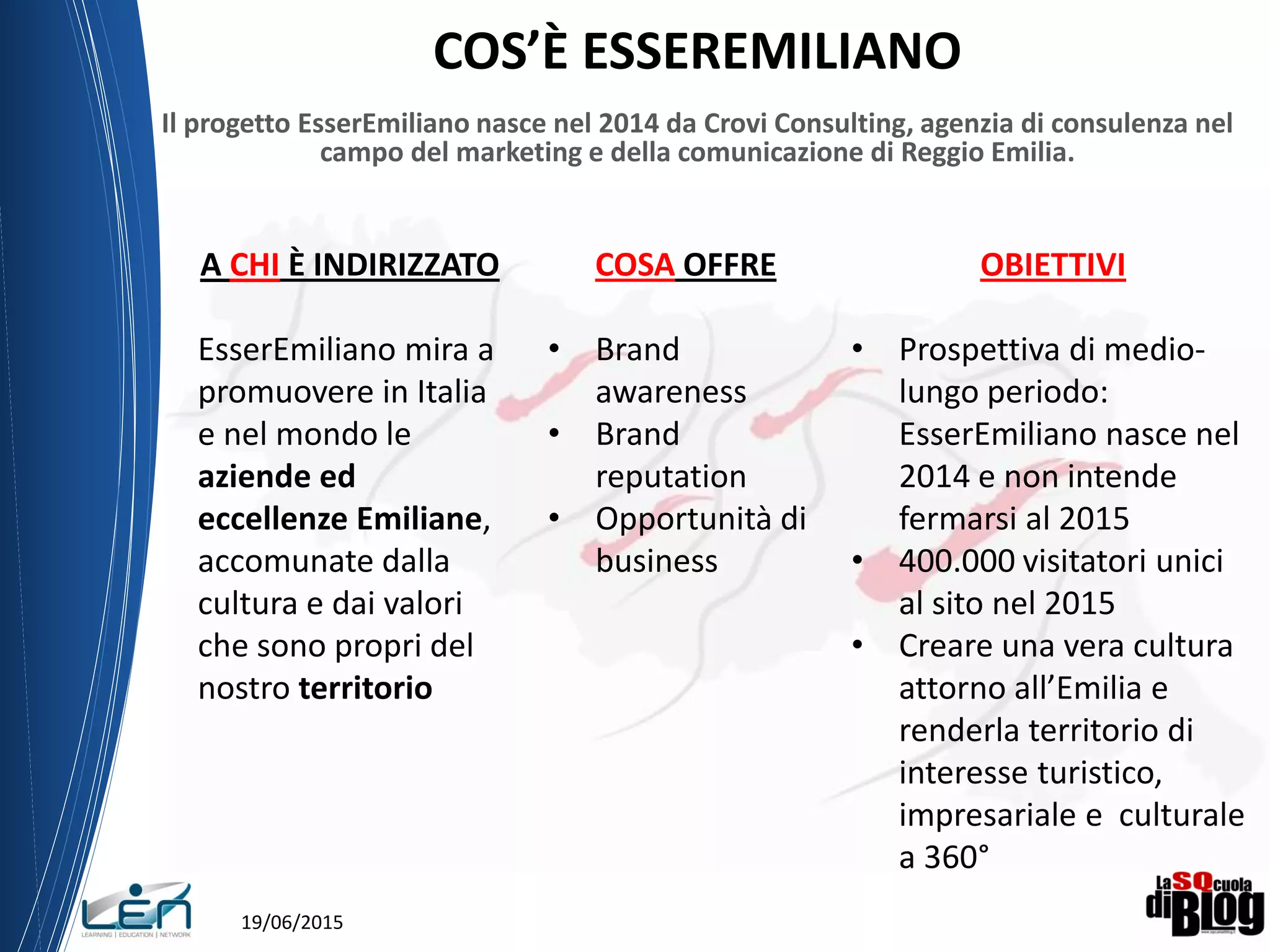 19/06/2015
COS’È ESSEREMILIANO
Il progetto EsserEmiliano nasce nel 2014 da Crovi Consulting, agenzia di consulenza nel
campo del marketing e della comunicazione di Reggio Emilia.
A CHI È INDIRIZZATO
EsserEmiliano mira a
promuovere in Italia
e nel mondo le
aziende ed
eccellenze Emiliane,
accomunate dalla
cultura e dai valori
che sono propri del
nostro territorio
COSA OFFRE
• Brand
awareness
• Brand
reputation
• Opportunità di
business
OBIETTIVI
• Prospettiva di medio-
lungo periodo:
EsserEmiliano nasce nel
2014 e non intende
fermarsi al 2015
• 400.000 visitatori unici
al sito nel 2015
• Creare una vera cultura
attorno all’Emilia e
renderla territorio di
interesse turistico,
impresariale e culturale
a 360°
 