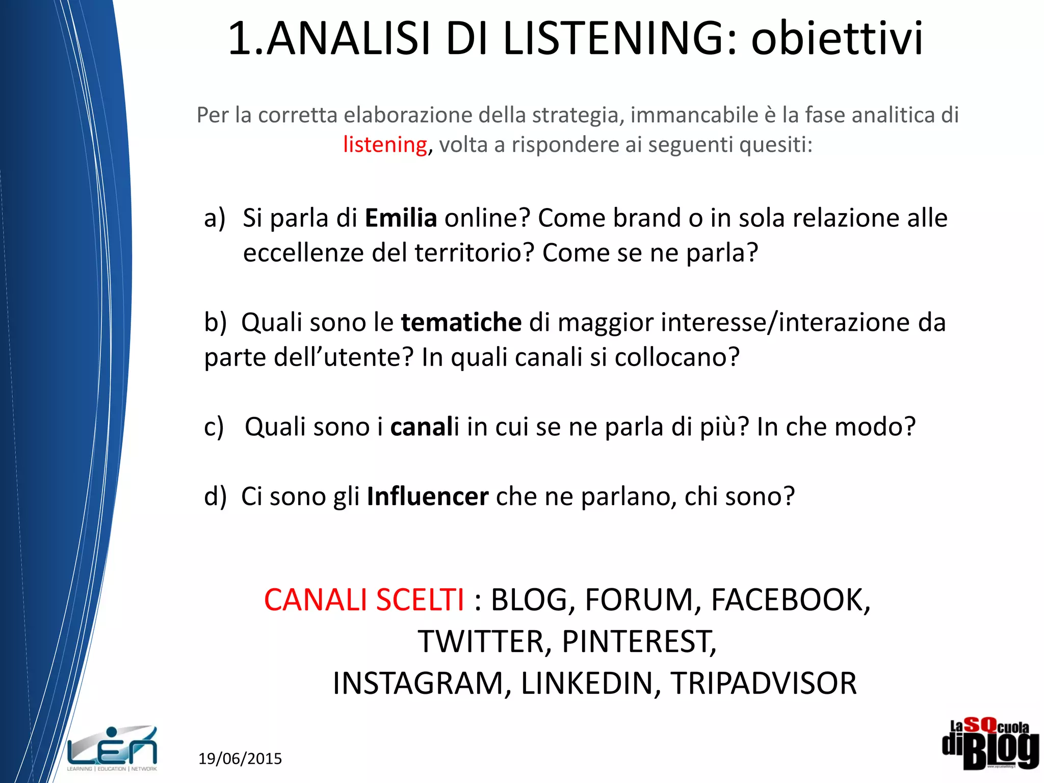 19/06/2015
1.ANALISI DI LISTENING: obiettivi
Per la corretta elaborazione della strategia, immancabile è la fase analitica di
listening, volta a rispondere ai seguenti quesiti:
a) Si parla di Emilia online? Come brand o in sola relazione alle
eccellenze del territorio? Come se ne parla?
b) Quali sono le tematiche di maggior interesse/interazione da
parte dell’utente? In quali canali si collocano?
c) Quali sono i canali in cui se ne parla di più? In che modo?
d) Ci sono gli Influencer che ne parlano, chi sono?
CANALI SCELTI : BLOG, FORUM, FACEBOOK,
TWITTER, PINTEREST,
INSTAGRAM, LINKEDIN, TRIPADVISOR
 