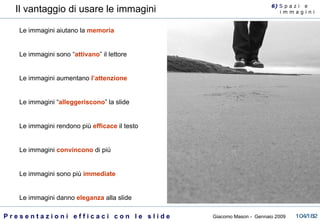Il vantaggio di usare le immagini Le immagini aiutano la  memoria Le immagini sono “ attivano ” il lettore Le immagini aumentano  l’attenzione Le immagini “ alleggeriscono ” la slide Le immagini rendono più  efficace  il testo Le immagini  convincono  di più Le immagini sono più  immediate Le immagini danno  eleganza  alla slide 6)  S  p a z i  e  i m m a g i n i 