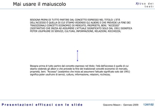 Mai usare il maiuscolo BISOGNA PRIMA DI TUTTO PARTIRE DAL CONCETTO ESPRESSO NEL TITOLO: L'ETÀ DELL'ACCESSO È QUELLA DI CUI STIAMO VEDENDO GLI ALBORI E CHE PREVEDE LA FINE DEI TRADIZIONALI CONCETTI ECONOMICI DI MERCATO, PROPRIETÀ, BENI. "ACCESSO" (SOSTANTIVO CHE INIZIA AD ASSUMERE L'ATTUALE SIGNIFICATO SOLO DAL 1991) SIGNIFICA POTER USUFRUIRE DI SERVIZI, CULTURA, INFORMAZIONE, RELAZIONI, RICCHEZZA;  Bisogna prima di tutto partire dal concetto espresso nel titolo: l'età dell'accesso è quella di cui stiamo vedendo gli albori e che prevede la fine dei tradizionali concetti economici di mercato, proprietà, beni. "Accesso" (sostantivo che inizia ad assumere l'attuale significato solo dal 1991) significa poter usufruire di servizi, cultura, informazione, relazioni, ricchezza;  7)  U   s o  d e i t e s t i 