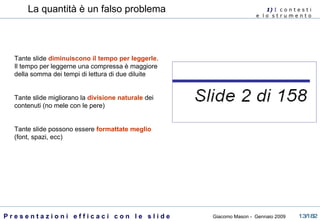 La quantità è un falso problema Tante slide  diminuiscono il tempo per leggerle . Il tempo per leggerne una compressa è maggiore della somma dei tempi di lettura di due diluite Tante slide migliorano la  divisione naturale  dei contenuti (no mele con le pere) Tante slide possono essere  formattate meglio  (font, spazi, ecc) 1)  I   c o n t e s t i  e  l o  s t r u m e n t o  