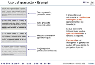 Uso del grassetto - Esempi Il grassetto serve unicamente ad  evidenziare un singolo punto  (generalmente il più importante)  La sua estensione indiscriminata tende a  sporcare la slide  ed a renderla inelegante.  Parsimonia   e uso intelligente. In genere non andare oltre una parola (o gruppetto di parole) Senza grassetto (uniformità piatta) Tutto grassetto (uniformità urlata) Macchia di leopardo (gestalt ambigua) Singole parole (informazione immediata) 7)  U   s o  d e i t e s t i 