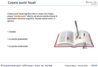 Creare punti focali Creare punti focali significa fare in modo che il testo possa “ condensarsi ” attorno ad alcune parole-chiave di particolare rilevanza cognitiva. Queste parole sono, in genere: I titoletti Le parole grassettate Le parole evidenziate 7)  U   s o  d e i t e s t i 