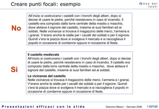 All’inizio si costruivano i castelli con i tronchi degli alberi, dopo si decise di usare le pietre, perché resistevano in caso di incendio. Il castello era composto dalla torre centrale detta mastio o maschio,  dove abitava il signore del castello, insieme ai suoi familiari ed ai soldati. Nelle vicinanze si trovava il magazzino delle merci, l’armeria e i granai. V’erano anche le stalle per i cavalli dei soldati o per il signore. Quindi v’era la piazza dove si svolgeva il mercato e si raccoglieva il popolo in occasione di condanne oppure in occasione di feste.  Creare punti focali: esempio 7)  U   s o  d e i t e s t i Il castello medievale All’inizio si costruivano i castelli con i tronchi degli alberi, dopo si decise di usare le pietre, perché resistevano in caso di incendio. Il castello era composto dalla torre centrale detta mastio o maschio,  dove abitava il signore del castello, insieme ai suoi familiari ed ai soldati. Le vicinanze del castello Nelle vicinanze si trovava il magazzino delle merci, l’armeria e i granai. V’erano anche le stalle per i cavalli dei soldati o per il signore. Quindi v’era la piazza dove si svolgeva il mercato e si raccoglieva il popolo in occasione di condanne oppure in occasione di feste.  No Si 