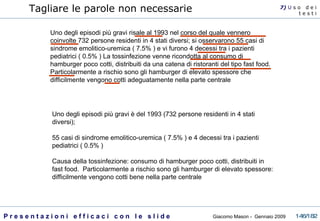 Uno degli episodi più gravi risale al 1993 nel corso del quale vennero coinvolte 732 persone residenti in 4 stati diversi; si osservarono 55 casi di sindrome emolitico-uremica ( 7.5% ) e vi furono 4 decessi tra i pazienti pediatrici ( 0.5% ) La tossinfezione venne ricondotta al consumo di hamburger poco cotti, distribuiti da una catena di ristoranti del tipo fast food. Particolarmente a rischio sono gli hamburger di elevato spessore che difficilmente vengono cotti adeguatamente nella parte centrale Uno degli episodi più gravi è del 1993 (732 persone residenti in 4 stati diversi); 55 casi di sindrome emolitico-uremica ( 7.5% ) e 4 decessi tra i pazienti pediatrici ( 0.5% ) Causa della tossinfezione: consumo di hamburger poco cotti, distribuiti in fast food.  Particolarmente a rischio sono gli hamburger di elevato spessore: difficilmente vengono cotti bene nella parte centrale Tagliare le parole non necessarie 7)  U   s o  d e i t e s t i 