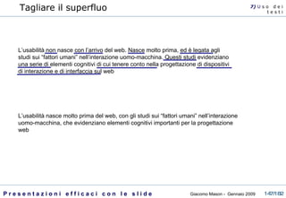 Tagliare il superfluo L’usabilità non nasce con l’arrivo del web. Nasce molto prima, ed è legata agli studi sui “fattori umani” nell’interazione uomo-macchina. Questi studi evidenziano una serie di elementi cognitivi di cui tenere conto nella progettazione di dispositivi di interazione e di interfaccia sul web L’usabilità nasce molto prima del web, con gli studi sui “fattori umani” nell’interazione uomo-macchina, che evidenziano elementi cognitivi importanti per la progettazione web 7)  U   s o  d e i t e s t i 