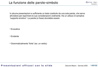 La funzione delle parole-simbolo   In alcune presentazioni e sufficiente un testo costituito da una sola parola, che serve all’oratore per esprimere le sue considerazioni oralmente. Ha un utilizzo di semplice “supporto emotivo”. La parola (o frase) dovrebbe essere Evocativa Evidente Grammaticalmente “forte” (es: un verbo) 7)  U   s o  d e i t e s t i 