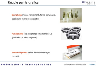 Semplicità   (niente riempimenti, forme complicate, esoterismi, forme risconoscibili) Funzionalità  (No alla grafica ornamentale. La grafica ha un ruolo cognitivo) Valore cognitivo  (serve ad illustrare meglio i concetti) Regole per la grafica 8)  U   s o  d e l l a g r a f i c a 
