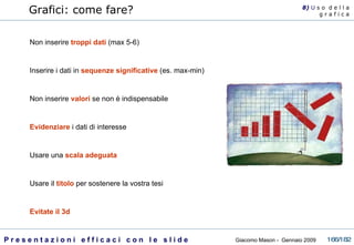Grafici: come fare? Non inserire  troppi dati  (max 5-6) Inserire i dati in  sequenze significative  (es. max-min)  Non inserire  valori  se non è indispensabile Evidenziare  i dati di interesse Usare una  scala adeguata Usare il  titolo  per sostenere la vostra tesi Evitate il 3d 8)  U   s o  d e l l a g r a f i c a 