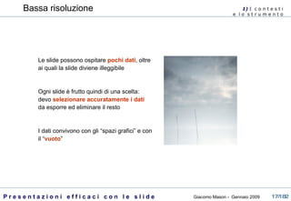 Bassa risoluzione Le slide possono ospitare  pochi dati , oltre ai quali la slide diviene illeggibile Ogni slide è frutto quindi di una scelta: devo  selezionare accuratamente i dati  da esporre ed eliminare il resto I dati convivono con gli “spazi grafici” e con il “ vuoto ” 1)  I   c o n t e s t i  e  l o  s t r u m e n t o  