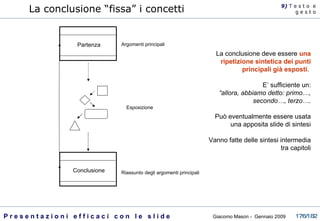 Partenza Conclusione Argomenti principali Esposizione Riassunto degli argomenti principali La conclusione “fissa” i concetti La conclusione deve essere  una ripetizione sintetica dei punti principali già esposti .  E’ sufficiente un: “ allora, abbiamo detto: primo…, secondo…, terzo…. Può eventualmente essere usata una apposita slide di sintesi Vanno fatte delle sintesi intermedia tra capitoli 9)  T   e s t o  e g e s t o 