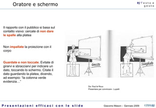 Oratore e schermo Il rapporto con il pubblico si basa sul contatto visivo: cercate di  non dare le spalle  alla platea Non  impallate  la proiezione con il corpo Guardate e non toccate . Evitate di girarvi e sbracciarvi per indicare un dato, toccando lo schermo. Citate il dato guardando la platea, dicendo, ad esempio: “la colonna verde evidenzia…” 9)  T   e s t o  e g e s t o Da: Paul le Roux Presentare per convincere - Lupetti  
