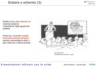Oratore e schermo (2) Parlate  vicino allo schermo , in modo da evitare la “schizofrenia” degli sguardi del pubblico Anche se vi muovete,  restate vicini allo schermo all’inizio , quando commentate le slide, e ogni volta che vi riferite ad esse 9)  T   e s t o  e g e s t o Da: Paul le Roux Presentare per convincere - Lupetti  