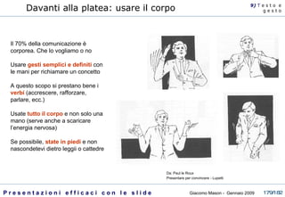 Davanti alla platea: usare il corpo Il 70% della comunicazione è corporea. Che lo vogliamo o no Usare  gesti semplici e definiti  con le mani per richiamare un concetto A questo scopo si prestano bene i  verbi  (accrescere, rafforzare, parlare, ecc.) Usate  tutto il corpo  e non solo una mano (serve anche a scaricare l’energia nervosa)  Se possibile,  state in piedi  e non nascondetevi dietro leggii o cattedre 9)  T   e s t o  e g e s t o Da: Paul le Roux Presentare per convincere - Lupetti  