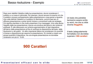 Dopo aver stabilito l'obiettivo della tua presentazione, dovrai considerare il pubblico a cui essa è indirizzata. Per esempio, dovrai cercare di scoprire ciò che il pubblico conosce sull'argomento della presentazione e cosa pensa a riguardo. Una volta definito l'obiettivo e il pubblico di riferimento, avrai le basi per un efficace presentazione e potrai quindi iniziare a concentrarti sulla tua strategia. Ciò significa   decidere in che modo presentare il tuo messaggio. Una volta deciso l'aspetto della tua presentazione, traccia una struttura del layout e dei contenuti prefissati. È utile abbozzare uno schema approssimativo di ogni diapositiva all'interno della presentazione al fine di verificare la disposizione del testo, delle illustrazioni e dei grafici.    Un altro importante fattore da considerare è la quantità di tempo a disposizione per esporre la presentazione. Si è tentati a creare una grossa quantità di diapositive, ma una singola presentazione ne dovrebbe contenere non più di  15-20.  900 Caratteri Bassa risoluzione - Esempio 1)  I   c o n t e s t i  e  l o  s t r u m e n t o  Un testo che potrebbe benissimo essere scritto su word, ma che su slide diventa  illeggibile . Il testo (adeguatamente formattato) non dovrebbe superare i  300 caratteri 
