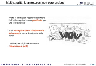 Anche le animazioni rispondono al criterio dello stile cognitivo: vanno  pianificate  con uno scopo preciso Sono  strategiche per la comprensione dei concetti  e non al divertimento della platea L’animazione migliore è sempre la “ dissolvenza a punti ” 1)  I   c o n t e s t i  e  l o  s t r u m e n t o  Multicanalità: le animazioni non sorprendono 
