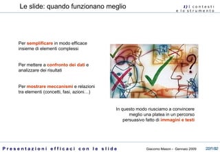 Le slide: quando funzionano meglio Per  semplificare  in modo efficace insieme di elementi complessi Per mettere a  confronto dei dati  e analizzare dei risultati Per  mostrare meccanismi  e relazioni tra elementi (concetti, fasi, azioni…) 1)  I   c o n t e s t i  e  l o  s t r u m e n t o  In questo modo riusciamo a convincere meglio una platea in un percorso persuasivo fatto di  immagini e testi 