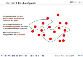 Non dire tutto, dire il giusto La presentazione efficace  seleziona gli argomenti  in relazione alla platea La strategia determina la  quantità di argomenti  e il livello di approfondimento di ciascuno Efficacia non significa completezza, ma  pertinenza 2)  S   t r a t e g i a 