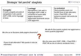 Strategia “del perché” sbagliata Il progetto Il nostro progetto prevede di riprogettare il sito usando ASP e XML come linguaggi di base.  Le evoluzioni Sarà possibile avere con facilità flussi di dati alternativi, come i Feed RSS, che potranno essere visti anche da PDA e cellulari   I vantaggi Riprogettare il sito web in linguaggio ASP e XML ci consentirà di avere delle pagine dinamiche a aggiornabili facilmente senza costi aggiuntivi. Ma che ce ne facciamo delle pagine dinamiche?  Ma alla fin fine quanto costerà mai aggiornare a mano qualche paginetta?  Ma che cosa sono l’ASP, l’XML, I Feed RSS, i PDA? Mi sa che mi stanno vendando fumo… Flussi di dati alternativi? Ma questa è roba da informatici.  ? 2)  S   t r a t e g i a 