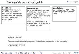 Strategia “del perché” riprogettata Il problema Per aggiornare una pagina sul nostro sito ci vuole mezz’ora. Noi aggiorniamo in media 8 pagine al giorno: in un anno fanno 15.000 euro di spese La soluzione sta in due parole: ASP e XML, due tecnologie economiche e veloci Conseguenze Se gli utenti vogliono scaricare le notizie sul cellulare o su un computer più piccolo non possono farlo e stanno arrivano mail di clienti furenti. infine non siamo in grado di erogare, oggi, i servizi evoluti di cui parliamo da tempo. “ Palazzo in fiamme” Traduzione del problema (“sito statico”) in termini comprensibili (“15.000 euro persi”) Linguaggio più familiare 2)  S   t r a t e g i a 