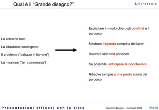 Qual è il “Grande disegno?” Lo scenario noto La situazione contingente Il problema (“palazzo in fiamme”) La missione (“terra promessa”) 2)  S   t r a t e g i a Esplicitare in modo chiaro gli  obiettivi  e il percorso Mostrare  l’agenda  completa dei lavori Illustrare la/le  tesi  principali Se possibile,  anticipare le conclusioni Ribadire sempre  a che punto  siamo del percorso 