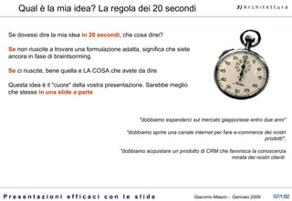 Qual è la mia idea? La regola dei 20 secondi   Se dovessi dire la mia idea  in 20 secondi , che cosa direi?  Se  non riuscite a trovare una formulazione adatta, significa che siete ancora in fase di braintsorming.    Se  ci riuscite, bene quella e LA COSA che avete da dire  Questa idea è il "cuore" della vostra presentazione. Sarebbe meglio che stesse  in una slide a parte   "dobbiamo espanderci sul mercato giapponese entro due anni“ "dobbiamo aprire una canale internet per fare e-commerce dei nostri prodotti", "dobbiamo acquistare un prodotto di CRM che favorisca la conoscenza mirata dei nostri clienti  3)  A   r c h i t e t t u r a 
