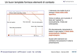 L’elemento che risalta di più è sempre  il titolo della slide specifica .  Vicino si colloca, più in piccolo, Il titolo del “capitolo” e, eventualmente, il titolo del sottocapitolo. Più discretamente, tipicamente in basso in ogni pagina,  il titolo della presentazione, relatore, pagina/pagine.  Questi ultimi elementi non cambiano mai posizione In tutta la presentazione Un buon template fornisce elementi di contesto 4)  T   e m p l a t e 