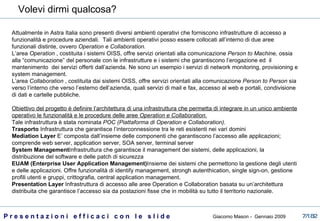Attualmente in Astra Italia sono presenti diversi ambienti operativi che forniscono infrastrutture di accesso a funzionalità e procedure aziendali.  Tali ambienti operativi posso essere collocati all’interno di due aree funzionali distinte, ovvero  Operation e Collaboration.  L’area  Operation  , costituita i sistemi OISS, offre servizi orientati alla comunicazione  Person to Machine,  ossia alla “comunicazione”   del personale con le infrastrutture e i sistemi che garantiscono l’erogazione ed  il mantenimento  dei servizi offerti dall’azienda. Ne sono un esempio i servizi di network monitoring, provisioning e system management. L’area  Collaboration  , costituita dai sistemi OISS, offre servizi orientati alla comunicazione  Person to Person  sia verso l’interno che verso l’esterno dell’azienda, quali servizi di mail e fax, accesso al web e portali, condivisione di dati e cartelle pubbliche. Obiettivo del progetto è definire l’architettura di una infrastruttura che permetta di integrare in un unico ambiente operativo le funzionalità e le procedure delle aree  Operation e Collaboration. Tale infrastruttura è stata nominata  POC (Piattaforma di Operation e Collaboration). Trasporto  Infrastruttura che garantisce l’interconnessione tra le reti esistenti nei vari domini  Mediation Layer  E’ composta dall’insieme delle componenti che garantiscono l’accesso alle applicazioni; comprende web server, application server, SOA server, terminal server  System Management Infrastruttura che garantisce il management dei sistemi, delle applicazioni, la distribuzione del software e delle patch di sicurezza EUAM (Enterprise User Application Management) Insieme dei sistemi che permettono la gestione degli utenti e delle applicazioni. Offre funzionalità di identify management, strongh autenthication, single sign-on, gestione profili utenti e gruppi, crittografia, central application management. Presentation Layer  Infrastruttura di accesso alle aree Operation e Collaboration basata su un’architettura distribuita che garantisce l’accesso sia da postazioni fisse che in mobilità su tutto il territorio nazionale. Volevi dirmi qualcosa?  