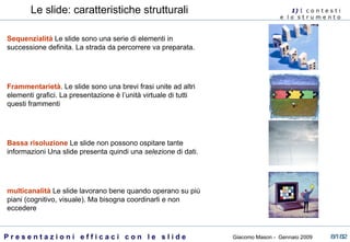 Le slide: caratteristiche strutturali 1)  I   c o n t e s t i  e  l o  s t r u m e n t o  Sequenzialità   Le slide sono una serie di elementi in successione definita. La strada da percorrere va preparata. Frammentarietà . Le slide sono una brevi frasi unite ad altri elementi grafici. La presentazione è l’unità virtuale di tutti questi frammenti Bassa risoluzione   Le slide non possono ospitare tante informazioni Una slide presenta quindi una  selezione  di dati.  multicanalità  Le slide lavorano bene quando operano su più piani (cognitivo, visuale). Ma bisogna coordinarli e non eccedere  