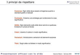 I principi da rispettare Coerenza . Ogni slide deve essere omogenea quanto a standard grafici e testuali Contrasto . Creiamo una strategia per evidenziare le cose significative Utilità . Ogni elemento sulla slide deve servire a qualcosa. Evitiamo il rumore di fondo Colori . Usiamo il colore in modo significativo Variazioni . Introduciamo variazioni ed elementi-sorpresa Titoli .  Sogni slide va titolata in modo significativo 5)  S   a t a n d a r d e d i t o r i a l i 
