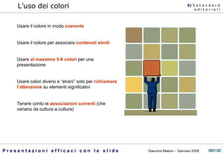 Usare il colore in modo  coerente Usare il colore per associare  contenuti simili   Usare  al massimo 5-6 colori  per una presentazione Usare colori diversi e “strani” solo per  richiamare l’attenzione  su elementi significativi Tenere conto le  associazioni correnti  (che variano da cultura a cultura) L’uso dei colori  5)  S   a t a n d a r d e d i t o r i a l i 