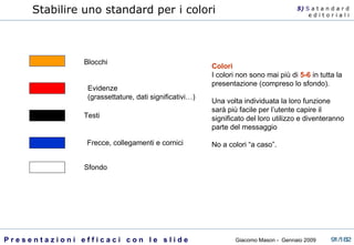 Blocchi Evidenze  (grassettature, dati significativi…) Testi  Frecce, collegamenti e cornici Sfondo Colori I colori non sono mai più di  5-6   in tutta la presentazione (compreso lo sfondo). Una volta individuata la loro funzione sarà più facile per l’utente capire il significato del loro utilizzo e diventeranno parte del messaggio No a colori “a caso”. Stabilire uno standard per i colori 5)  S   a t a n d a r d e d i t o r i a l i 