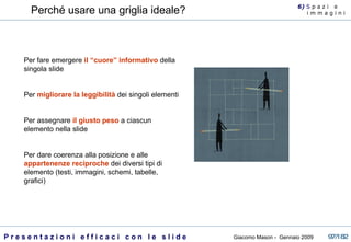 Perché usare una griglia ideale? Per fare emergere  il “cuore” informativo  della singola slide Per  migliorare la leggibilità  dei singoli elementi Per assegnare  il giusto peso  a ciascun elemento nella slide Per dare coerenza alla posizione e alle  appartenenze reciproche  dei diversi tipi di elemento (testi, immagini, schemi, tabelle, grafici) 6)  S  p a z i  e  i m m a g i n i 