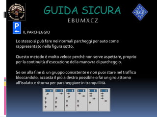 GUIDA SICURA
EBUMXCZ
Lo stesso si può fare nei normali parcheggi per auto come
rappresentato nella figura sotto.
Questo metodo è molto veloce perché non serve aspettare, proprio
per la continuità d'esecuzione della manovra di parcheggio.
Se sei alla fine di un gruppo consistente e non puoi stare nel traffico
bloccandolo, accosta il più a destra possibile o fai un giro attorno
all'isolato e ritorna per parcheggiare in tranquillità.
IL PARCHEGGIO
 