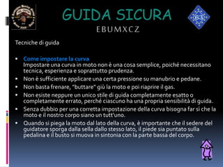 GUIDA SICURA
EBUMXCZ
Tecniche di guida
 Come impostare la curva
Impostare una curva in moto non è una cosa semplice, poiché necessitano
tecnica, esperienza e soprattutto prudenza.
 Non è sufficiente applicare una certa pressione su manubrio e pedane.
 Non basta frenare, "buttare" giù la moto e poi riaprire il gas.
 Non esiste neppure un unico stile di guida completamente esatto o
completamente errato, perché ciascuno ha una propria sensibilità di guida.
 Senza dubbio per una corretta impostazione della curva bisogna far sì che la
moto e il nostro corpo siano un tutt'uno.
 Quando si piega la moto dal lato della curva, è importante che il sedere del
guidatore sporga dalla sella dallo stesso lato, il piede sia puntato sulla
pedalina e il busto si muova in sintonia con la parte bassa del corpo.
 