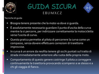 GUIDA SICURA
EBUMXCZ
 Bisogna tenere presente che la moto va dove si guarda.
 È assolutamente necessario guardare il punto d'uscita della curva
mentre la si percorre, per indirizzare correttamente la motocicletta
verso l'uscita di curva.
 Questa pratica permette al pilota di percorrere la curva come un
compasso, senza dovere effettuare correzioni di traiettoria
improvvise.
 In curva è un errore da neofita tenere gli occhi puntati sul tratto di
strada immediatamente anteriore alla ruota della propria moto.
 Comportamento di questo genere costringe il pilota a correggere
continuamente la traiettoria provocando scompensi a se stesso e a
chi gli viaggia di fianco.
Tecniche di guida
 