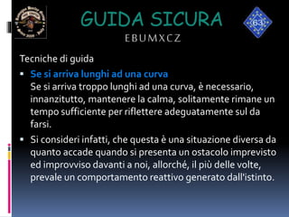 GUIDA SICURA
EBUMXCZ
Tecniche di guida
 Se si arriva lunghi ad una curva
Se si arriva troppo lunghi ad una curva, è necessario,
innanzitutto, mantenere la calma, solitamente rimane un
tempo sufficiente per riflettere adeguatamente sul da
farsi.
 Si consideri infatti, che questa è una situazione diversa da
quanto accade quando si presenta un ostacolo imprevisto
ed improvviso davanti a noi, allorché, il più delle volte,
prevale un comportamento reattivo generato dall'istinto.
 