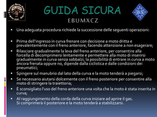 GUIDA SICURA
EBUMXCZ
 Una adeguata procedura richiede la successione delle seguenti operazioni:
 Prima dell'ingresso in curva frenare con decisione a moto dritta e
prevalentemente con il freno anteriore, facendo attenzione a non esagerare;
 Rilasciare gradualmente la leva del freno anteriore, per consentire alla
forcella di decomprimersi lentamente e permettere alla moto di inserirsi
gradualmente in curva senza sobbalzi; la possibilità di entrare in curva a moto
ancora frenata oppure no, dipende dalla ciclistica e dalle condizioni dei
pneumatici;
 Spingere sul manubrio dal lato della curva e la moto tenderà a piegarsi;
 Se necessario aiutarsi dolcemente con il freno posteriore per consentire alla
moto di stringere la traiettoria;
 È sconsigliato l'uso del freno anteriore una volta che la moto è stata inserita in
curva;
 Al raggiungimento della corda della curva iniziare ad aprire il gas.
Si comprimerà il posteriore e la moto tenderà a stabilizzarsi.
 