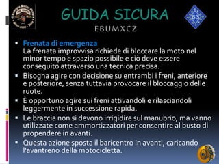 GUIDA SICURA
EBUMXCZ
 Frenata di emergenza
La frenata improvvisa richiede di bloccare la moto nel
minor tempo e spazio possibile e ciò deve essere
conseguito attraverso una tecnica precisa.
 Bisogna agire con decisione su entrambi i freni, anteriore
e posteriore, senza tuttavia provocare il bloccaggio delle
ruote.
 È opportuno agire sui freni attivandoli e rilasciandoli
leggermente in successione rapida.
 Le braccia non si devono irrigidire sul manubrio, ma vanno
utilizzate come ammortizzatori per consentire al busto di
propendere in avanti.
 Questa azione sposta il baricentro in avanti, caricando
l'avantreno della motocicletta.
 