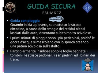 GUIDA SICURA
EBUMXCZ
 Guida con pioggia
Quando inizia a piovere, soprattutto le strade
cittadine, a causa dello smog e dei residui oleosi
lasciati dalle auto, diventano subito molto scivolose.
 I primi minuti di pioggia sono i più pericolosi, poiché le
gocce d'acqua si mescolano con lo sporco creando
una patina scivolosa sull'asfalto.
 Particolarmente insidiose sono le foglie bagnate, i
tombini, le strisce pedonali, i san pietrini ed i binari dei
tram.
 
