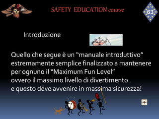Introduzione
Quello che segue è un “manuale introduttivo”
estremamente semplice finalizzato a mantenere
per ognuno il “Maximum Fun Level”
ovvero il massimo livello di divertimento
e questo deve avvenire in massima sicurezza!
SAFETY EDUCATION course
 