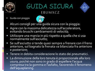GUIDA SICURA
EBUMXCZ
 Guida con pioggia
Alcuni consigli per una guida sicura con la pioggia:
 Agire con la massima delicatezza sull'acceleratore,
evitando bruschi cambiamenti di velocità;
 Utilizzare una marcia in più rispetto a quella che si usa
normalmente sull'asciutto;
 Se sull'asciutto si tende quasi sempre a frenare con il freno
anteriore, sul bagnato la frenata va bilanciata fra anteriore
e posteriore;
 Tenere in debita considerazione lo stato dei pneumatici.
 La diminuzione della loro tenuta è proporzionale alla loro
usura, poiché non sono in grado di espellere l'acqua
compresa tra la gomma e l'asfalto, favorendo il fenomeno
dell'aquaplaning.
 